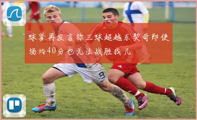球爹再发言称三球超越东契奇即使场均40分也无法战胜我儿