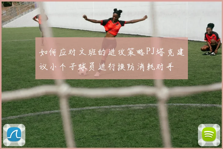 如何应对文班的进攻策略PJ塔克建议小个子球员进行换防消耗对手