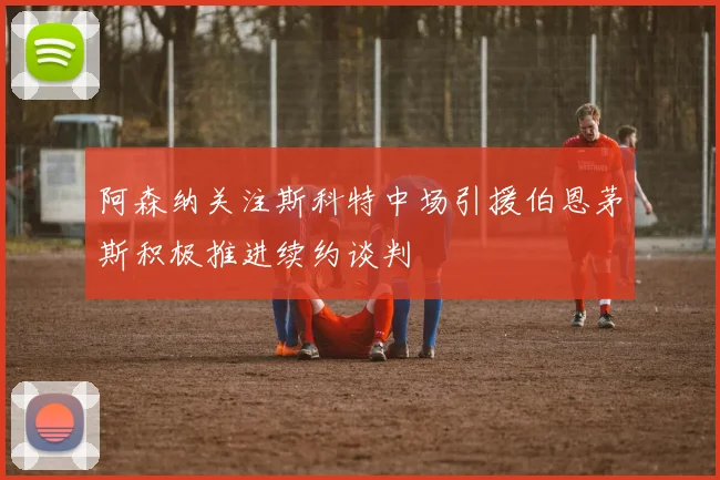 阿森纳关注斯科特中场引援伯恩茅斯积极推进续约谈判