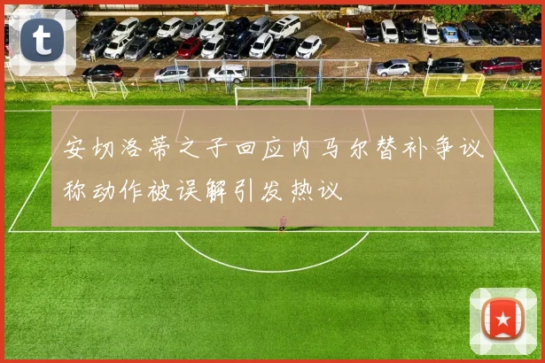 安切洛蒂之子回应内马尔替补争议称动作被误解引发热议