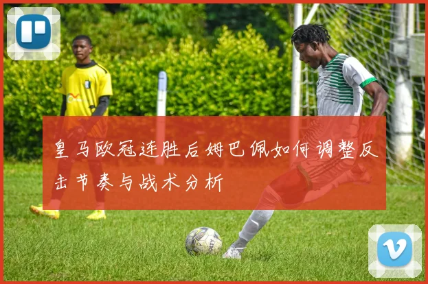 皇马欧冠连胜后姆巴佩如何调整反击节奏与战术分析