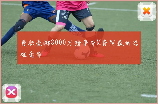 曼联豪掷8000万镑争夺M费阿森纳恐难竞争