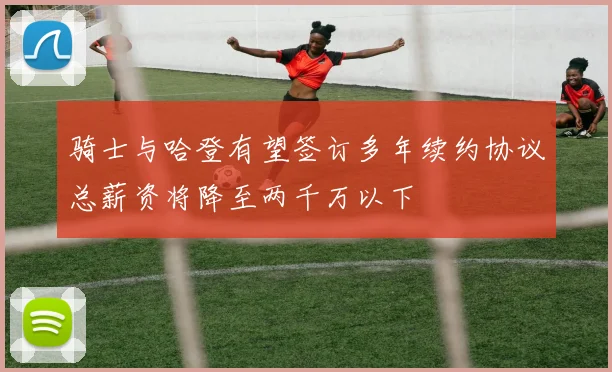 骑士与哈登有望签订多年续约协议总薪资将降至两千万以下
