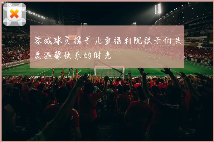 蓉城球员携手儿童福利院孩子们共度温馨快乐的时光