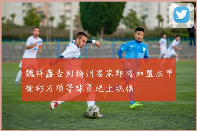 魏祥鑫告别梅州客家即将加盟法甲徐彬万项等球员送上祝福