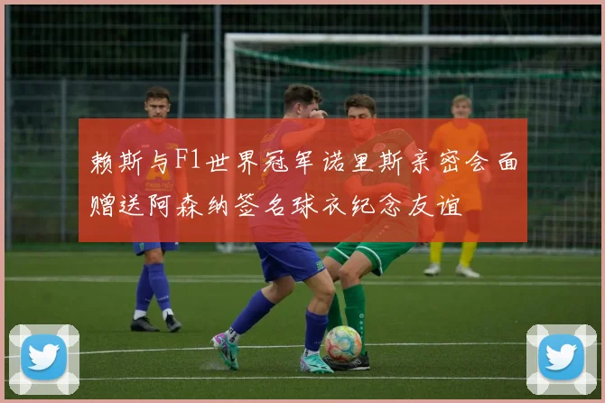 赖斯与F1世界冠军诺里斯亲密会面赠送阿森纳签名球衣纪念友谊
