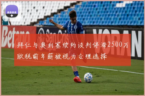 拜仁与奥利塞续约谈判停滞2500万欧税前年薪被视为合理选择
