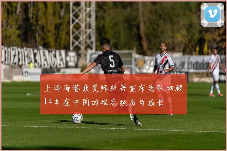 上海海港康复师科蒂宣布离队回顾14年在中国的难忘经历与成长