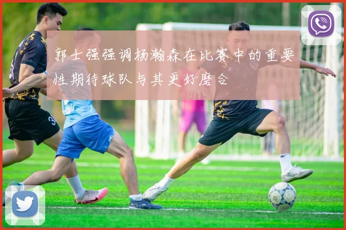 郭士强强调杨瀚森在比赛中的重要性期待球队与其更好磨合
