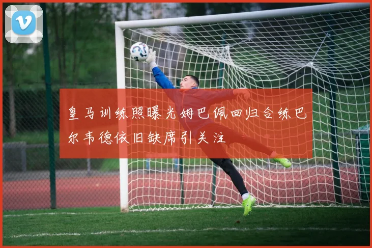 皇马训练照曝光姆巴佩回归合练巴尔韦德依旧缺席引关注