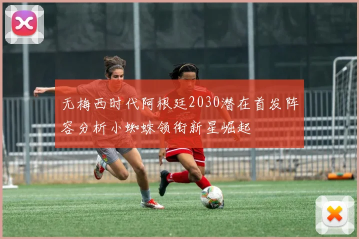 无梅西时代阿根廷2030潜在首发阵容分析小蜘蛛领衔新星崛起