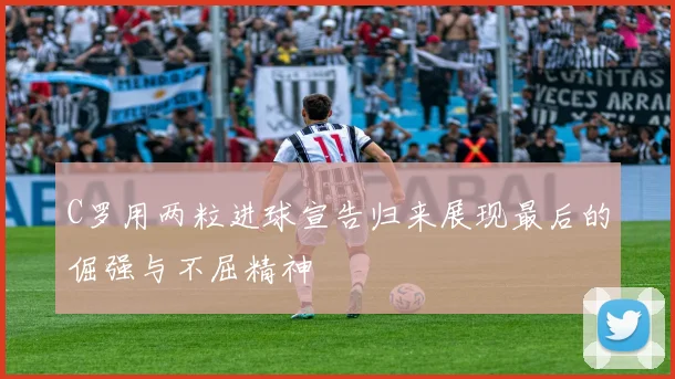 C罗用两粒进球宣告归来展现最后的倔强与不屈精神