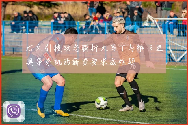 尤文引援动态解析大马丁与维卡里奥争夺凯西薪资要求成难题