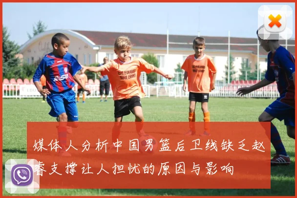 媒体人分析中国男篮后卫线缺乏赵睿支撑让人担忧的原因与影响