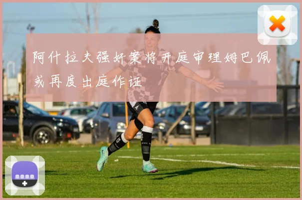 阿什拉夫强奸案将开庭审理姆巴佩或再度出庭作证