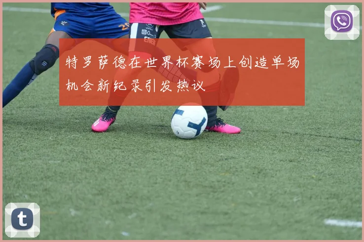 特罗萨德在世界杯赛场上创造单场机会新纪录引发热议